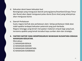 d. Kekuatan darat lawan kekuatan laut
Barangsiapa yang menguasai daerah jantung/poros/heartland (Eropa Timur
dan Rusia) akan dapat menguasai pulau dunia (Euro Asia) yang selanjutnya
akan menguasai dunia
e. Daerah Perbatasan
Suatu negara berhak atas perbatasan alam. Setiap perbatasan tidak akan
stabil apabila terdapat kekuatan potensial yang jauh berbeda.
Negara tetangga yang lemah merupakan makanan empuk bagi yang kuat,
terutama apabila yang lemah tersebut kaya sumber alam dan strategis.
4. FAKTOR FAKTOR YANG MEMPENGARUHI WAWASAN NUSANTARA SEBAGAI
WAWASAN KEKUATAN.
Mencakup :
1) WAWASAN BENUA
2) WAWASAN BAHARI
3) WAWASAN DIRGANTARA
4) WAWASAN KOMBINASI
45
 