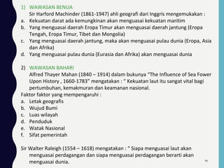 1) WAWASAN BENUA
Sir Harford Machinder (1861-1947) ahli geografi dari Inggris mengemukakan :
a. Kekuatan darat ada kemungkinan akan menguasai kekuatan maritim
b. Yang menguasai daerah Eropa Timur akan menguasai daerah jantung (Eropa
Tengah, Eropa Timur, Tibet dan Mongolia)
c. Yang menguasai daerah jantung, maka akan menguasai pulau dunia (Eropa, Asia
dan Afrika)
d. Yang menguasai pulau dunia (Eurasia dan Afrika) akan menguasai dunia
2) WAWASAN BAHARI
Alfred Thayer Mahan (1840 – 1914) dalam bukunya “The Influence of Sea Fower
Upon History , 1660-1783” mengatakan : “ Kekuatan laut itu sangat vital bagi
pertumbuhan, kemakmuran dan keamanan nasional.
Faktor faktor yang mempengaruhi :
a. Letak geografis
b. Wujud Bumi
c. Luas wilayah
d. Penduduk
e. Watak Nasional
f. Sifat pemerintah
Sir Walter Raleigh (1554 – 1618) mengatakan : “ Siapa menguasai laut akan
menguasai perdagangan dan siapa menguasai perdagangan berarti akan
menguasai dunia. 46
 