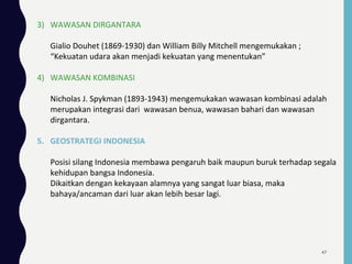 3) WAWASAN DIRGANTARA
Gialio Douhet (1869-1930) dan William Billy Mitchell mengemukakan ;
“Kekuatan udara akan menjadi kekuatan yang menentukan”
4) WAWASAN KOMBINASI
Nicholas J. Spykman (1893-1943) mengemukakan wawasan kombinasi adalah
merupakan integrasi dari wawasan benua, wawasan bahari dan wawasan
dirgantara.
5. GEOSTRATEGI INDONESIA
Posisi silang Indonesia membawa pengaruh baik maupun buruk terhadap segala
kehidupan bangsa Indonesia.
Dikaitkan dengan kekayaan alamnya yang sangat luar biasa, maka
bahaya/ancaman dari luar akan lebih besar lagi.
47
 