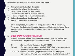 Posisi silang antara Utara dan Selatan mencakup aspek :
 Demografi : penduduk tipis dan padat
 Ideologis: Liberalisme dan Komunisme
 Politis: Sistem demokratis dan diktator
 Ekonomi: Liberalisme dan ekonomi terpusat
 Sosial: individualisme, sosialisme/komunisme
 Budaya: Budaya Barat dan Budaya Timur
 Hankam: continental dan maritime
Untuk menghadapi, mengatasi dan menguasai semua ATHG (Ancaman,
Tantangan, Hambatan dan Gangguan) yang mungkin timbul dari posisi silang
tersebut, maka mutlak diperlukan adanya suatu konsep “KETAHANAN
NASIONAL”
6. UNSUR DASAR WAWASAN NUSANTARA
Republik Indonesia sebagai suatu negara kepulauan yang merupakan satu
kesatuan, secara lengkap dapat dirumuskan dalam 3 unsur utama, yaitu :
ISI : Berupa falsafah Pancasila dan UUD 1945
WADAH : Berupa nusantara yang manakala diisi/ diberi isi, menampakkan
wujud dan wajahnya sebagai wawasan nusantara
TATALAKU : Berupa UUD 1945 yang bila dilaksanakan dan diterapkan
berdasarkan Wasnus, akan menghasilkan Ketahanan nasional 48
 