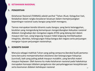 3) KETAHANAN NASIONAL
1. PENGERTIAN
Ketahanan Nasional (TANNAS) adalah perihal “Tahan /Kuat, Keteguhan hati,
Ketabahan dalam rangka kesadaran kesatuan dalam memperjuangkan
kepentingan nasional suatu bangsa yang telah menegara.
Tannas merupakan kondisi dinamis suatu bangsa, yang berisi ketangguhan,
keuletan yang mengandung kemampuan mengembangkan kekuatan nasional
didalam menghadapi dan mengatasi segala ATHG yang datang dari dalam
maupun dari luar, yang langsung maupun tidak langsung membahayakan
integritas, identitas, kelangsungan hidup bangsa dan negara serta perjuangan
mengejar tujuan perjuangan nasionalnya.
2. KONSEPSI DASAR
Manusia sebagai makhluk Tuhan yang paling sempurna (berakal budi) pertama-
tama berusaha mempertahankan eksistensi dan kelangsungan hidupnya
(survival), baik yang paling pokok maupun mutakhir, yang bersifat materi
maupun kejiwaan. Oleh karena itu maka ketahanan nasional pada hakekatnya
merupakan konsepsi didalam pengaturan dan penyelenggaraan kesejahteraan
serta keamanan didalam kehidupan nasional 49
 