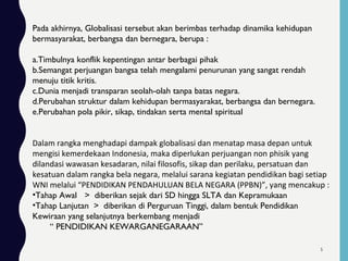 Pada akhirnya, Globalisasi tersebut akan berimbas terhadap dinamika kehidupan
bermasyarakat, berbangsa dan bernegara, berupa :
a.Timbulnya konflik kepentingan antar berbagai pihak
b.Semangat perjuangan bangsa telah mengalami penurunan yang sangat rendah
menuju titik kritis.
c.Dunia menjadi transparan seolah-olah tanpa batas negara.
d.Perubahan struktur dalam kehidupan bermasyarakat, berbangsa dan bernegara.
e.Perubahan pola pikir, sikap, tindakan serta mental spiritual
Dalam rangka menghadapi dampak globalisasi dan menatap masa depan untuk
mengisi kemerdekaan Indonesia, maka diperlukan perjuangan non phisik yang
dilandasi wawasan kesadaran, nilai filosofis, sikap dan perilaku, persatuan dan
kesatuan dalam rangka bela negara, melalui sarana kegiatan pendidikan bagi setiap
WNI melalui “PENDIDIKAN PENDAHULUAN BELA NEGARA (PPBN)”, yang mencakup :
•Tahap Awal > diberikan sejak dari SD hingga SLTA dan Kepramukaan
•Tahap Lanjutan > diberikan di Perguruan Tinggi, dalam bentuk Pendidikan
Kewiraan yang selanjutnya berkembang menjadi
“ PENDIDIKAN KEWARGANEGARAAN”
5
 