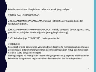 Kehidupan nasional dibagi dalam beberapa aspek yang meliputi :
1)POSISI DAN LOKASI GEOGRAFI
2)KEADAAN DAN KEKAYAAN ALAM, meliputi : atmosfir, permukaan bumi dan
kandungan isi bumi.
3)KEADAAN DAN KEMAMPUAN PENDUDUK: jumlah, komposisi (umur, agama, suku,
pendidikan, dsb.) dan distribusi (padat-jarang/langka-kosong)
1 s/d 3 disebut juga “ TRIGATRA” , dari aspek alamiah
4)IDEOLOGI
Perangkat prinsip pengarahan yang dijadikan dasar serta memberi arah dan tujuan
untuk dicapai didalam melangsungkan dan mengembangkan hidup dan kehidupan
nasional suatu bangsa dan negara
Ideologi negara itu merupakan sistem nilai yang mencakup segenap nilai hidup dan
kehidupan bangsa serta negara dan bersifat interrelasi dan interdependensi
50
 