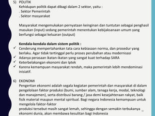 5) POLITIK
Kehidupan politik dapat dibagi dalam 2 sektor, yaitu :
. Sektor Pemerintah
. Sektor masyarakat
Masyarakat mengemukakan pernyataan keinginan dan tuntutan sebagai penghasil
masukan (input) sedang pemerintah menentukan kebijaksanaan umum yang
berfungsi sebagai keluaran (output)
Kendala-kendala dalam sistem politik :
 Cenderung mempertahankan tata cara kebiasaan norma, dan prosedur yang
berlaku. Agar tidak tertinggal perlu proses perubahan atau modernisasi
 Adanya perasaan ikatan-ikatan yang sangat kuat terhadap SARA
 Keterbelakangan ekonomi dan Iptek
 Karena kemampuan masyarakat rendah, maka pemerintah lebih mendominasi
inisiatif.
6) EKONOMI
Pengertian ekonomi adalah segala kegiatan pemerintah dan masyarakat di dalam
pengelolaan faktor produksi (bumi, sumber alam, tenaga kerja, modal, teknologi
dan manajemen), serta distribusi barang / jasa demi kesejahteraan rakyat, baik
fisik material maupun mental spiritual. Bagi negara Indonesia kemampuan untuk
mengelola faktor-faktor
produksi tersebut masih sangat lemah, sehingga dengan semakin terbukanya
ekonomi dunia, akan membawa kesulitan bagi Indonesia
51
 