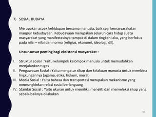 7) SOSIAL BUDAYA
Merupakan aspek kehidupan bersama manusia, baik segi kemasyarakatan
maupun kebudayaan. Kebudayaan merupakan seluruh cara hidup suatu
masyarakat yang manifestasinya tampak di dalam tingkah laku, yang berfokus
pada nilai – nilai dan norma (religius, ekonomi, ideologi, dll).
Unsur-unsur penting bagi eksistensi masyarakat :
I. Struktur sosial : Yaitu kelompok kelompok manusia untuk memudahkan
menjalankan tugas
II. Pengawasan Sosial : Yaitu mengatur sikap dan kelakuan manusia untuk membina
lingkungannya (agama, etika, hukum, moral)
III. Media Sosial : Yaitu bahasa dan transportasi merupakan mekanisme yang
memungkinkan relasi sosial berlangsung
IV. Standar Sosial : Yaitu ukuran untuk memiliki, meneliti dan menyeleksi sikap yang
sebaik-baiknya dilakukan
52
 