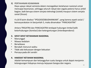 8) PERTAHANAN KEAMANAN
Daya upaya rakyat semesta dalam menegakkan ketahanan nasional untuk
mencapai keamanan, sehingga seluruh rakyat dan segala potensi harus ambil
bagian, baik berupa sistem senjata teknologi (sistek) maupun sistem senjata
sosial (Sissos)
4 s/d 8 lazim disebut “IPOLEKSOSBUDHANKAM”, yang karena aspek sosial /
kemasyarakatan ini berjumlah 5, maka dinamakan “PANCAGATRA”
Antara TRIGATRA dan PANCAGATRA terdapat hubungan timbal balik
keterhubungan (korelasi) dan ketergantungan (Interdependensi)
3. SIFAT-SIFAT KETAHANAN NASIONAL
• Manunggal
• Mawas kedalam
• Berwibawa
• Berubah menurut waktu
• Tidak ada kekuasaan dengan kekuatan
• Percaya pada diri sendiri
4. HAKEKAT KETAHAN NASIONAL
Adalah kemampuan dan ketangguhan suatu bangsa untuk dapat menjamin
kelangsungan hidupnya menuju kejayaan bangsa dan negara.
53
 