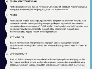 4) POLITIK STRATEGI NASIONAL
Politik berasal dari kata Yunani “ Polistaia”, Polis adalah kesatuan masyarakat yang
mengurus diri sendiri/berdiri (Negara), dan Taia adalah urusan.
1. POLITIK
Politik adalah medan atau lingkungan dimana bergerak keseluruhan individu atau
kelompok individu, masing-masing mempunyai kepentingan dan idenya sendiri
(pengertian kepentingan umum) Politik adalah tindakan dari satu individu atau satu
kelompok individu mengenai satu masalah atau keseluruhan masalah dari
masyarakat atau negara (dalam arti kebijaksanaan)
2. SISTEM POLITIK
Sistem Politik adalah meliputi semua kegiatan-kegiatan yang menentukan
kebijaksanaan umum (public policy) dan menentukan bagaimana kebijaksanaan itu
dilaksanakan.
3. STRUKTUR POLITIK
Struktur Politik : merupakan suatu keseluruhan dari pengelompokan yang timbul
dari masyarakat baik berupa lembaga kenegaraan maupun kemasyarakatan yang
berpengaruh dalam suatu pembuatan kebijaksanaan yang mengikat masyarakat54
 