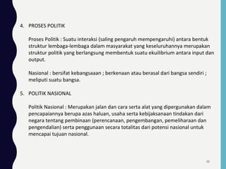 4. PROSES POLITIK
Proses Politik : Suatu interaksi (saling pengaruh mempengaruhi) antara bentuk
struktur lembaga-lembaga dalam masyarakat yang keseluruhannya merupakan
struktur politik yang berlangsung membentuk suatu ekuilibrium antara input dan
output.
Nasional : bersifat kebangsaaan ; berkenaan atau berasal dari bangsa sendiri ;
meliputi suatu bangsa.
5. POLITIK NASIONAL
Politik Nasional : Merupakan jalan dan cara serta alat yang dipergunakan dalam
pencapaiannya berupa azas haluan, usaha serta kebijaksanaan tindakan dari
negara tentang pembinaan (perencanaan, pengembangan, pemeliharaan dan
pengendalian) serta penggunaan secara totalitas dari potensi nasional untuk
mencapai tujuan nasional.
55
 