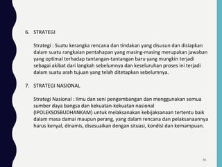 6. STRATEGI
Strategi : Suatu kerangka rencana dan tindakan yang disusun dan disiapkan
dalam suatu rangkaian pentahapan yang masing-masing merupakan jawaban
yang optimal terhadap tantangan-tantangan baru yang mungkin terjadi
sebagai akibat dari langkah sebelumnya dan keseluruhan proses ini terjadi
dalam suatu arah tujuan yang telah ditetapkan sebelumnya.
7. STRATEGI NASIONAL
Strategi Nasional : Ilmu dan seni pengembangan dan menggunakan semua
sumber daya bangsa dan kekuatan-kekuatan nasional
(IPOLEKSOSBUDHANKAM) untuk melaksanakan kebijaksanaan tertentu baik
dalam masa damai maupun perang, yang dalam rencana dan pelaksanaannya
harus kenyal, dinamis, disesuaikan dengan situasi, kondisi dan kemampuan.
56
 