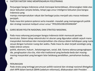 4. FAKTOR FAKTOR YANG MEMPENGARUHI POLSTRANAS
Perjuangan bangsa Indonesia untuk mencapai kemerdekaan, dimenangkan tidak atas
dasar kekuatan senjata belaka, tetapi juga unsur inteligensi kekuatan jiwa bangsa
Indonesia yang
mampu mempersatukan rakyat dari berbagai pulau menjadi satu massa melawan
penjajah.
Pada masa kini potensi-potensi serta masalah- masalah yang mempengaruhi politik
dan strategi nasional meliputi unsur-unsur “IPOLEKSUSBUDHANKAM”
5. GARIS BESAR POLITIK NASIONAL DAN STRATEGI NASIONAL
Pada masa sekarang perjuangan bangsa Indonesia telah memasuki periode
konstruksi. Dalam tahap rekonstruksi ini ukuran yang digunakan adalah sejauh mana
masyarakat merealisasi dan menerjemahkan cita-citanya dalam kehidupan yang nyata
sesuai dengan tuntutan ruang dan waktu. Pada masa itu akan terjadi sosiologis yang
tidak sinkron antara
politik, ekonomi, hukum , ketatanegaraan, sosial, dsb. Karena adanya pengungkapan
ide, penghayatan cita-cita, nilai-nilai tradisional yang berbeda-beda dari masing-
masing masyarakat yang beragam latar belakang pendidikan, pemahaman budaya,
dll.
6. PERUMUSAN
Pada strata yang tertinggi perumusan politik nasional dan strategi nasional ditetapkan
oleh MPR dalam bentuk GBHN (sebelum reformasi), dilaksanakan oleh Presiden
58
 