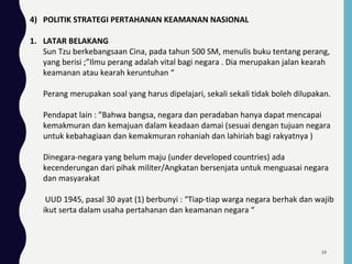 4) POLITIK STRATEGI PERTAHANAN KEAMANAN NASIONAL
1. LATAR BELAKANG
Sun Tzu berkebangsaan Cina, pada tahun 500 SM, menulis buku tentang perang,
yang berisi ;”Ilmu perang adalah vital bagi negara . Dia merupakan jalan kearah
keamanan atau kearah keruntuhan “
Perang merupakan soal yang harus dipelajari, sekali sekali tidak boleh dilupakan.
Pendapat lain : ”Bahwa bangsa, negara dan peradaban hanya dapat mencapai
kemakmuran dan kemajuan dalam keadaan damai (sesuai dengan tujuan negara
untuk kebahagiaan dan kemakmuran rohaniah dan lahiriah bagi rakyatnya )
Dinegara-negara yang belum maju (under developed countries) ada
kecenderungan dari pihak militer/Angkatan bersenjata untuk menguasai negara
dan masyarakat
UUD 1945, pasal 30 ayat (1) berbunyi : “Tiap-tiap warga negara berhak dan wajib
ikut serta dalam usaha pertahanan dan keamanan negara “
59
 