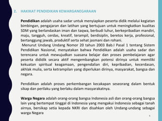 2. HAKIKAT PENDIDIKAN KEWARGANEGARAAN
Pendidikan adalah usaha sadar untuk menyiapkan peserta didik melalui kegiatan
bimbingan, pengajaran dan latihan yang bertujuan untuk meningkatkan kualitas
SDM yang berlandaskan iman dan taqwa, berbudi luhur, berkepribadian mandiri,
maju, tangguh, cerdas, kreatif, terampil, berdisiplin, beretos kerja, profesional,
bertanggung jawab, produktif serta sehat jasmani dan rohani.
Menurut Undang Undang Nomor 20 tahun 2003 Bab.I Pasal 1 tentang Sistem
Pendidikan Nasional, menyatakan bahwa Pendidikan adalah usaha sadar dan
terencana untuk mewujudkan suasana belajar dan proses pembelajaran agar
peserta dididik secara aktif mengembangkan potensi dirinya untuk memiliki
kekuatan spiritual keagamaan, pengendalian diri, kepribadian, kecerdasan,
akhlak mulia, serta ketrampilan yang diperlukan dirinya, masyarakat, bangsa dan
negara.
Pendidikan adalah proses perkembangan kecakapan seseorang dalam bentuk
sikap dan perilaku yang berlaku dalam masyarakatnya.
Warga Negara adalah orang-orang bangsa Indonesia asli dan orang-orang bangsa
lain yang bertempat tinggal di Indonesia yang mengakui Indonesia sebagai tanah
airnya, bersikap setia kepada NKRI dan disahkan oleh Undang-undang sebagai
warga Negara
6
 