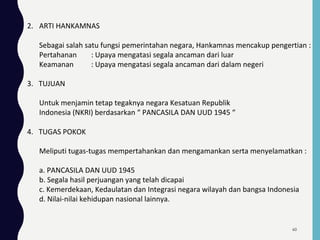 2. ARTI HANKAMNAS
Sebagai salah satu fungsi pemerintahan negara, Hankamnas mencakup pengertian :
Pertahanan : Upaya mengatasi segala ancaman dari luar
Keamanan : Upaya mengatasi segala ancaman dari dalam negeri
3. TUJUAN
Untuk menjamin tetap tegaknya negara Kesatuan Republik
Indonesia (NKRI) berdasarkan “ PANCASILA DAN UUD 1945 “
4. TUGAS POKOK
Meliputi tugas-tugas mempertahankan dan mengamankan serta menyelamatkan :
a. PANCASILA DAN UUD 1945
b. Segala hasil perjuangan yang telah dicapai
c. Kemerdekaan, Kedaulatan dan Integrasi negara wilayah dan bangsa Indonesia
d. Nilai-nilai kehidupan nasional lainnya.
60
 