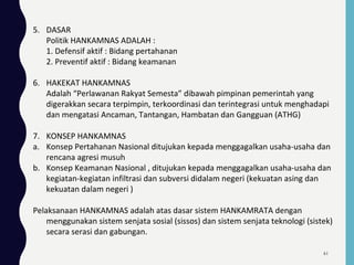 5. DASAR
Politik HANKAMNAS ADALAH :
1. Defensif aktif : Bidang pertahanan
2. Preventif aktif : Bidang keamanan
6. HAKEKAT HANKAMNAS
Adalah “Perlawanan Rakyat Semesta” dibawah pimpinan pemerintah yang
digerakkan secara terpimpin, terkoordinasi dan terintegrasi untuk menghadapi
dan mengatasi Ancaman, Tantangan, Hambatan dan Gangguan (ATHG)
7. KONSEP HANKAMNAS
a. Konsep Pertahanan Nasional ditujukan kepada menggagalkan usaha-usaha dan
rencana agresi musuh
b. Konsep Keamanan Nasional , ditujukan kepada menggagalkan usaha-usaha dan
kegiatan-kegiatan infiltrasi dan subversi didalam negeri (kekuatan asing dan
kekuatan dalam negeri )
Pelaksanaan HANKAMNAS adalah atas dasar sistem HANKAMRATA dengan
menggunakan sistem senjata sosial (sissos) dan sistem senjata teknologi (sistek)
secara serasi dan gabungan.
61
 