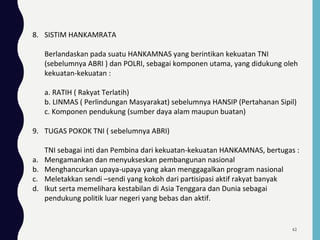 8. SISTIM HANKAMRATA
Berlandaskan pada suatu HANKAMNAS yang berintikan kekuatan TNI
(sebelumnya ABRI ) dan POLRI, sebagai komponen utama, yang didukung oleh
kekuatan-kekuatan :
a. RATIH ( Rakyat Terlatih)
b. LINMAS ( Perlindungan Masyarakat) sebelumnya HANSIP (Pertahanan Sipil)
c. Komponen pendukung (sumber daya alam maupun buatan)
9. TUGAS POKOK TNI ( sebelumnya ABRI)
TNI sebagai inti dan Pembina dari kekuatan-kekuatan HANKAMNAS, bertugas :
a. Mengamankan dan menyukseskan pembangunan nasional
b. Menghancurkan upaya-upaya yang akan menggagalkan program nasional
c. Meletakkan sendi –sendi yang kokoh dari partisipasi aktif rakyat banyak
d. Ikut serta memelihara kestabilan di Asia Tenggara dan Dunia sebagai
pendukung politik luar negeri yang bebas dan aktif.
62
 