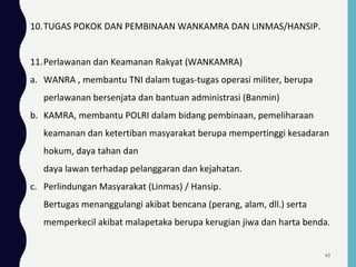 10.TUGAS POKOK DAN PEMBINAAN WANKAMRA DAN LINMAS/HANSIP.
11.Perlawanan dan Keamanan Rakyat (WANKAMRA)
a. WANRA , membantu TNI dalam tugas-tugas operasi militer, berupa
perlawanan bersenjata dan bantuan administrasi (Banmin)
b. KAMRA, membantu POLRI dalam bidang pembinaan, pemeliharaan
keamanan dan ketertiban masyarakat berupa mempertinggi kesadaran
hokum, daya tahan dan
daya lawan terhadap pelanggaran dan kejahatan.
c. Perlindungan Masyarakat (Linmas) / Hansip.
Bertugas menanggulangi akibat bencana (perang, alam, dll.) serta
memperkecil akibat malapetaka berupa kerugian jiwa dan harta benda.
63
 