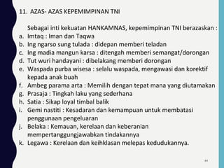 11. AZAS- AZAS KEPEMIMPINAN TNI
Sebagai inti kekuatan HANKAMNAS, kepemimpinan TNI berazaskan :
a. Imtaq : Iman dan Taqwa
b. Ing ngarso sung tulada : didepan memberi teladan
c. Ing madia mangun karsa : ditengah memberi semangat/dorongan
d. Tut wuri handayani : dibelakang memberi dorongan
e. Waspada purba wisesa : selalu waspada, mengawasi dan korektif
kepada anak buah
f. Ambeg parama arta : Memilih dengan tepat mana yang diutamakan
g. Prasaja : Tingkah laku yang sederhana
h. Satia : Sikap loyal timbal balik
i. Gemi nastiti : Kesadaran dan kemampuan untuk membatasi
penggunaan pengeluaran
j. Belaka : Kemauan, kerelaan dan keberanian
mempertanggungjawabkan tindakannya
k. Legawa : Kerelaan dan keihklasan melepas kedudukannya.
64
 