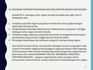 VII. ANCAMAN TERHADAP KEAMANAN DAN KESELAMATAN BANGSA DAN NEGARA
Setelah PD II, hubungan antar negara semakin kompleks dan peka. Hal ini
disebabkan oleh :
1. Tampilnya sejumlah negara yang baru merdeka dari status jajahan dengan
aspirasinya masing-masing
2. Pengembangan teknologi elektronik dan telekomunikasi yang pesat, sehingga
hubungan antar negara semakin terbuka
3. Tampilnya negara adikuasa yang berlomba-lomba meningkatkan kemampuan
persenjataan yang semakin canggih (konvensional ke nuklir)
4. Persaingan kepentingan dan perluasan pengaruh masing-masing negara.
Dari kondisi tersebut diatas, menimbulkan berbagai ancaman yang dalam skala
nasional merupakan segala bentuk gangguan langsung maupun tidak langsung,
terlihat ataupun tidak terlihat terhadap kedaulatan bangsa dan negara berupa :
basis-basis vital nasional (EKONOMI, MILITER, INFORMASI), PENDUDUK,
TERITORIAL/WILAYAH, , ataupun segala bentuk usaha serangan secara
konvensional, inkonvensional, maupun kekacauan terhadap bangsa dan negara.
65
 