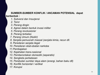 SUMBER-SUMBER KONFLIK / ANCAMAN POTENSIAL dapat
berbentuk :
1. Subversi dan Insurjensi
2. Teror
3. Perang dingin
4. Agresi dalam bentuk invasi militer
5. Perang revolusioner
6. Perang terbatas
7. Perang Umum (Nuklir)
8. Senjata pemusnah massal (senjata kimia, racun dll.
9. Peredaran senjata ilegal
10. Peredaran obat-obatan narkoba
11.Pembajakan
12. Kejahatan trans-nasional
13. Pemberontakan domestik (separatis)
14. Sengketa perbatasan
15. Perebutan sumber daya alam (energi, bahan baku dll)
16. Konflik horizontal / vertikal
17. Korupsi
66
 