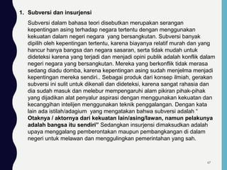 1. Subversi dan insurjensi
Subversi dalam bahasa teori disebutkan merupakan serangan
kepentingan asing terhadap negara tertentu dengan menggunakan
kekuatan dalam negeri negara yang bersangkutan. Subversi banyak
dipilih oleh kepentingan tertentu, karena biayanya relatif murah dan yang
hancur hanya bangsa dan negara sasaran, serta tidak mudah untuk
dideteksi karena yang terjadi dan menjadi opini publik adalah konflik dalam
negeri negara yang bersangkutan. Mereka yang berkonflik tidak merasa
sedang diadu domba, karena kepentingan asing sudah menjelma menjadi
kepentingan mereka sendiri.. Sebagai produk dari konsep ilmiah, gerakan
subversi ini sulit untuk dikenali dan dideteksi, karena sangat rahasia dan
dia sudah masuk dan melebur mempengaruhi alam pikiran pihak-pihak
yang dijadikan alat penyalur aspirasi dengan menggunakan kekuatan dan
kecanggihan intelijen menggunakan teknik penggalangan. Dengan kata
lain ada istilah/adagium yang mengatakan bahwa subversi adalah “
Otaknya / aktornya dari kekuatan lain/asing/lawan, namun pelakunya
adalah bangsa itu sendiri” Sedangkan insurjensi dimaksudkan adalah
upaya menggalang pemberontakan maupun pembangkangan di dalam
negeri untuk melawan dan menggulingkan pemerintahan yang sah.
67
 