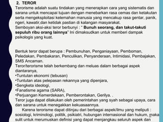 2. TEROR
Terorisme adalah suatu tindakan yang menerapkan cara yang sistematis dan
sarana untuk mencapai tujuan dengan menebarkan rasa cemas dan ketakutan
serta mengeksploitasi kelemahan manusia yang mencakup rasa gentar, panik,
ngeri, kawatir,dan ketidak pastian di kalangan masyarakat.
Semboyan aksi-aksi teror berbunyi : “ Bunuh seorang, dan takut-takuti
sepuluh ribu orang lainnya” Ini dimaksudkan untuk memberi dampak
psikologis yang kuat.
Bentuk teror dapat berupa : Pembunuhan, Penganiayaan, Pemboman,
Peledakan, Pembakaran, Penculikan, Penyanderaan, Intimidasi, Pembajakan,
SMS Ancaman.
Teror/terorisme telah berkembang dan meluas dalam berbagai aspek
diantaranya,
•Tuntutan ekonomi (tebusan)
•Tuntutan atas pelepasan rekannya yang dipenjara,
•Sengketa ideologi,
•Fanatisme agama (SARA),
•Perjuangan Kemerdekaan, Pemberontakan, Gerilya. .
Teror juga dapat dilakukan oleh pemerintahan yang syah sebagai upaya, cara
dan sarana untuk menegakkan kekuasaannya.
Karena terorisme dapat ditinjau dari berbagai aspek/ilmu yang meliputi :
sosiologi, kriminologi, politik, psikiatri, hubungan internasional dan hukum, maka
sulit untuk merumuskan definisi yang dapat menjangkau seluruh aspek dan
68
 