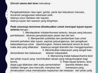 Ciri-ciri utama dari teror mencakup :
• Pengeksploitasian rasa ngeri, gentar, panik dan kekuatiran manusia..
• Ancaman penggunaan kekerasan pisik.
• Adanya unsur dadakan dan kejutan.
• Adanya tujuan dan sasaran yang diinginkan.
Pada umumnya terorisme dimaksudkan untuk mencapai tujuan-tujuan
tertentu berupa :
1. Mendapatkan imbalan/konsesi tertentu, berupa uang tebusan,
pembebasan tahanan,penyebarluasan pesan dan lain lain.
2. Memperoleh publisitas dan pemberitaan luas untuk
menarik perhatian atas tujuan, aspirasi perjuangannya, dan pengakuan
keberadaannya untuk diperhitungkan. Karena kelompok teroris itu kecil,
maka aksi yang dilakukan biasanya sangat dramatis dan menggemparkan..
3. Menimbulkan kekacauan yang sangat luas,
demoralisasi dan kekacauan tatanan masyarakat.
4. Memancing tindak balasan/kontra teror
dari pihak musuh yang menimbulkan situasi yang menguntungkan bagi
teroris. 5. Pada situasi tertentu, teror
dapat juga dilakukan oleh suatu pemerintahan (bersifat diktator atau
totaliter) dengan cara menculik, menyiksa dan memenjara yang
dimaksudkan untuk memaksakan kepatuhan dan ketaatan dari pihak yang69
 