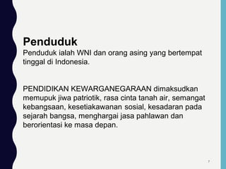 Penduduk
Penduduk ialah WNI dan orang asing yang bertempat
tinggal di Indonesia.
PENDIDIKAN KEWARGANEGARAAN dimaksudkan
memupuk jiwa patriotik, rasa cinta tanah air, semangat
kebangsaan, kesetiakawanan sosial, kesadaran pada
sejarah bangsa, menghargai jasa pahlawan dan
berorientasi ke masa depan.
7
 