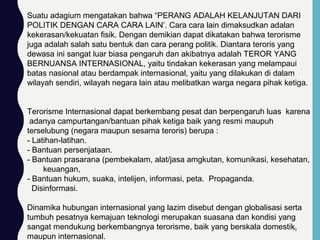 Suatu adagium mengatakan bahwa “PERANG ADALAH KELANJUTAN DARI
POLITIK DENGAN CARA CARA LAIN’. Cara cara lain dimaksudkan adalan
kekerasan/kekuatan fisik. Dengan demikian dapat dikatakan bahwa terorisme
juga adalah salah satu bentuk dan cara perang politik. Diantara teroris yang
dewasa ini sangat luar biasa pengaruh dan akibatnya adalah TEROR YANG
BERNUANSA INTERNASIONAL, yaitu tindakan kekerasan yang melampaui
batas nasional atau berdampak internasional, yaitu yang dilakukan di dalam
wilayah sendiri, wilayah negara lain atau melibatkan warga negara pihak ketiga.
Terorisme Internasional dapat berkembang pesat dan berpengaruh luas karena
adanya campurtangan/bantuan pihak ketiga baik yang resmi maupuh
terselubung (negara maupun sesama teroris) berupa :
- Latihan-latihan.
- Bantuan persenjataan.
- Bantuan prasarana (pembekalam, alat/jasa amgkutan, komunikasi, kesehatan,
keuangan,
- Bantuan hukum, suaka, intelijen, informasi, peta. Propaganda.
Disinformasi.
Dinamika hubungan internasional yang lazim disebut dengan globalisasi serta
tumbuh pesatnya kemajuan teknologi merupakan suasana dan kondisi yang
sangat mendukung berkembangnya terorisme, baik yang berskala domestik
maupun internasional.
70
 