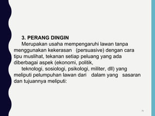 3. PERANG DINGIN
Merupakan usaha mempengaruhi lawan tanpa
menggunakan kekerasan (persuasive) dengan cara
tipu muslihat, tekanan setiap peluang yang ada
diberbagai aspek (ekonomi, politik,
teknologi, sosiologi, psikologi, militer, dll) yang
meliputi pelumpuhan lawan dari dalam yang sasaran
dan tujuannya meliputi:
71
 