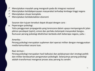  Menciptakan masalah yang mengarah pada dis integrasi nasional
 Menciptakan ketidakpercayaan masyarakat terhadap lembaga tinggi negara
 Menciptakan situasi kompleks
 Menciptakan ketidakstabilan ekonomi
Sasaran dan tujuan tersebut dapat dicapai dengan cara :
a. Peperangan psikologi.
Yaitu penggunaan propaganda yang terencana dalam upaya mempengaruhi jalan
pikiran pendapat (opini), emosi dan perilaku kelompok masyarakat bangsa .
Rumusan perang psikologi ditafsirkan berbeda oleh beberapa negara, yaitu :
Amerika :
Perang psikologi merupakan suplemen dari operasi militer dengan menggunakan
media komunikasi secara luas.
Nazi Jerman :
Perang psikologi merupakan hasil kalkulasi dan pelaksanaan dari strategi politik
dan militer berdasarkan pengamatan psikologik. Selanjutnya perang psikologi
adalah transformasi mengenai proses atau perang itu sendiri.
72
 