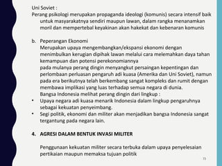 Uni Soviet :
Perang psikologi merupakan propaganda ideologi (komunis) secara intensif baik
untuk masyarakatnya sendiri maupun lawan, dalam rangka menanamkan
moril dan mempertebal keyakinan akan hakekat dan kebenaran komunis
b. Peperangan Ekonomi
Merupakan upaya mengembangkan/ekspansi ekonomi dengan
menimbulkan kerugian dipihak lawan melalui cara melemahkan daya tahan
kemampuan dan potensi perekonomiannya
pada mulanya perang dingin menyangkut persaingan kepentingan dan
perlombaan perluasan pengaruh adi kuasa (Amerika dan Uni Soviet), namun
pada era berikutnya telah berkembang sangat kompleks dan rumit dengan
membawa implikasi yang luas terhadap semua negara di dunia.
Bangsa Indonesia melihat perang dingin dari lingkup :
• Upaya negara adi kuasa menarik Indonesia dalam lingkup pengaruhnya
sebagai kekuatan penyeimbang.
• Segi politik, ekonomi dan militer akan menjadikan bangsa Indonesia sangat
tergantung pada negara lain.
4. AGRESI DALAM BENTUK INVASI MILITER
Penggunaan kekuatan militer secara terbuka dalam upaya penyelesaian
pertikaian maupun memaksa tujuan politik
73
 