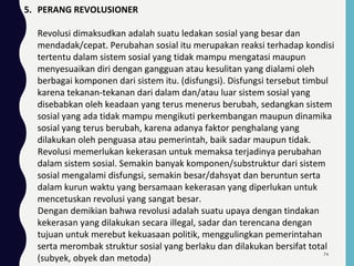 5. PERANG REVOLUSIONER
Revolusi dimaksudkan adalah suatu ledakan sosial yang besar dan
mendadak/cepat. Perubahan sosial itu merupakan reaksi terhadap kondisi
tertentu dalam sistem sosial yang tidak mampu mengatasi maupun
menyesuaikan diri dengan gangguan atau kesulitan yang dialami oleh
berbagai komponen dari sistem itu. (disfungsi). Disfungsi tersebut timbul
karena tekanan-tekanan dari dalam dan/atau luar sistem sosial yang
disebabkan oleh keadaan yang terus menerus berubah, sedangkan sistem
sosial yang ada tidak mampu mengikuti perkembangan maupun dinamika
sosial yang terus berubah, karena adanya faktor penghalang yang
dilakukan oleh penguasa atau pemerintah, baik sadar maupun tidak.
Revolusi memerlukan kekerasan untuk memaksa terjadinya perubahan
dalam sistem sosial. Semakin banyak komponen/substruktur dari sistem
sosial mengalami disfungsi, semakin besar/dahsyat dan beruntun serta
dalam kurun waktu yang bersamaan kekerasan yang diperlukan untuk
mencetuskan revolusi yang sangat besar.
Dengan demikian bahwa revolusi adalah suatu upaya dengan tindakan
kekerasan yang dilakukan secara illegal, sadar dan terencana dengan
tujuan untuk merebut kekuasaan politik, menggulingkan pemerintahan
serta merombak struktur sosial yang berlaku dan dilakukan bersifat total
(subyek, obyek dan metoda)
74
 
