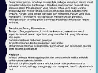 Faktor-faktor pemicu terjadinya revolusi bila berbagai komponen sistem sosial
mengalami disfungsi diantaranya :. Keadaan perekonomian nasional yang
semakin parah. Pengangguran yang meluas. Inflasi yang tinggi. Jurang
antara kaya dan miskin yang melebar/kesenjangan sosial. Keadilan yang
timpang. Korupsi yang sangat luar biasa dan merajalela. Hukum yang tidak
mengajomi. Tertindasnya hak kebebasan mengemukakan pendapat.
Ketergantungan terhadap pihak luar yang sangat besar/kedaulatan negara
tertindas.
Pentahapan Perang Revolusioner :
Tahap I : Pengorganisasian, konsolidasi kekuatan, mekanisme rekrut
kepemimpinan di jajaran organisasi yang baru dibentuk, yang didasarkan
atas kajian :
Kondisi sosial atas perbedaan golongan
Tingkat keresahan dan ketidakpuasan masyarakat
Menghimpun informasi sebagai dasar perencanaan dan perumusan operasi
serta sasaran propaganda
Kegiatan :
Infiltrasi berbagai kelembagaan politik dan ormas (media massa, sekolah,
perkumpulan perkumpulan dll).
Memulai komplik-komplik secara terbuka, untuk menciptakan suasana
kekalutan sosial, sehingga mengganggu dan mengacau tramtib rakyat sehari-
hari 75
 