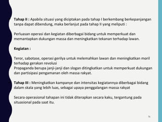  Tahap II : Apabila situasi yang diciptakan pada tahap I berkembang berkepanjangan
tanpa dapat dibendung, maka berlanjut pada tahap II yang meliputi :
Perluasan operasi dan kegiatan diberbagai bidang untuk memperkuat dan
memantapkan dukungan massa dan meningkatkan tekanan terhadap lawan.
Kegiatan :
Teror, sabotase, operasi gerilya untuk melemahkan lawan dan meningkatkan moril
terhadap gerakan revolusi
Propaganda berupa janji-janji dan slogan ditingkatkan untuk memperkuat dukungan
dan partisipasi pengamanan oleh massa rakyat.
 Tahap III : Meningkatkan kampanye dan intensitas kegiatannya diberbagai bidang
dalam skala yang lebih luas, sebagai upaya penggalangan massa rakyat
Secara operasional tahapan ini tidak diterapkan secara kaku, tergantung pada
situasional pada saat itu.
76
 