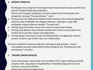 6. PERANG TERBATAS
Pandangan dan pengertian tentang perang terbatas diantara para pemikir dan
penulis terdapat beberapa perbedaan.
Namun dari beragam perbedaan tersebut dapat di tarik kesimpulan dan
pengertian tentang “Perang terbatas “’ yaitu :
a. Perang yang luas lingkupnya dibatasi dalam kawasan atau wilayah (geografis)
tertentu yang melibatkan dua Negara adikuasa. Sedangkan yang tidak
melibatkan negara adikuasa disebut “Perang Lokal”
b. Perang yang membatasi tujuan dan sasaran yang hendak dicapai.
c. Perang yang dibatasi atau terbatas berdasarkan macam sarana dalam arti
kualitas dan kuantitas senjata yang digunakan
d. Perang dengan ketentuan hanya memperbolehkan menggempur sasaran -
sasaran tertentu saja (militer atau non militer/sipil).
Kesulitan pemberian batasan yang jelas tentang perang terbatas , karena
menyangkut persepsi kedua belah pihak mengenai arti “keterbatasan dan
pembatasan” tersebut.
7. PERANG UMUM (NUKLIR)
Suatu pertarungan yang saling memusnahkan antar negara adikuasa pemilik
senjata nuklir, yang dapat mengakibatkan malapetaka bagi seluruh umat
manusia, serta menimbulkan 77
 