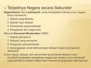 Terjadinya Negara secara Sekunder
Oppenheimer dan Lauterpacht yang mengatakan bahwa unsur negara
harus memenuhi :
1. Rakyat yang Bersatu
2. Daerah atau wilayah
3. Pemerintah yang berdaulat
4. Pengakuan dari negara lain
Menurut Konvensi Montevideo (1993) :
1. Rakyat (penghuni)
2. Wilayah yang permanen
3. Penguasa yang berdaulat
4. Kesanggupan untuk berhubungan dengan negara (pengakuan
deklaratif)
Unsur rakyat, wilayah, dan pemerintah yg berdaulat disebut unsur
konstitutif sedangkan pengakuan negara lain disebut unsur deklaratif,
yang bersifat formalitas belaka demi memenuhi pergaulan internasional.
 