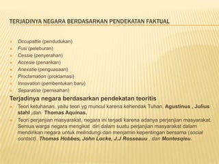 TERJADINYA NEGARA BERDASARKAN PENDEKATAN FAKTUAL
 Occupattie (pendudukan)
 Fusi (peleburan)
 Cessie (penyerahan)
 Accesie (penarikan)
 Anexatie (penguasaan)
 Proclamation (proklamasi)
 Innovation (pembentukan baru)
 Separatise (pemisahan)
Terjadinya negara berdasarkan pendekatan teoritis
 Teori ketuhanan, yaitu teori yg muncul karena kehendak Tuhan. Agustinus , Julius
stahl ,dan Thomas Aquinas.
 Teori perjanjian masyarakat, negara ini terjadi karena adanya perjanjian masyarakat.
Semua warga negara mengikat diri dalam suatu perjanjian masyarakat dalam
mendirikan negara untuk melindungi dan menjamin kepentingan bersama (social
contact). Thomas Hobbes, John Locke, J.J Rosseauu , dan Montesqieu.
 