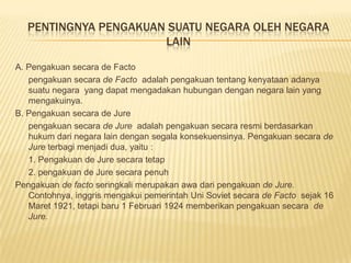 PENTINGNYA PENGAKUAN SUATU NEGARA OLEH NEGARA
LAIN
A. Pengakuan secara de Facto
pengakuan secara de Facto adalah pengakuan tentang kenyataan adanya
suatu negara yang dapat mengadakan hubungan dengan negara lain yang
mengakuinya.
B. Pengakuan secara de Jure
pengakuan secara de Jure adalah pengakuan secara resmi berdasarkan
hukum dari negara lain dengan segala konsekuensinya. Pengakuan secara de
Jure terbagi menjadi dua, yaitu :
1. Pengakuan de Jure secara tetap
2. pengakuan de Jure secara penuh
Pengakuan de facto seringkali merupakan awa dari pengakuan de Jure.
Contohnya, inggris mengakui pemerintah Uni Soviet secara de Facto sejak 16
Maret 1921, tetapi baru 1 Februari 1924 memberikan pengakuan secara de
Jure.
 