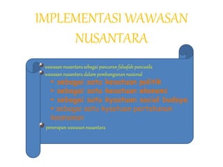 IMPLEMENTASI WAWASAN
NUSANTARA
wawasan nusantara sebagai pancaran falsafah pancasila
wawasan nusantara dalam pembangunan nasional
 sebagai satu kesatuan politik
 sebagai satu kesatuan ekonomi
 sebagai satu kysatuan social budaya
 sebagai satu kysatuan pertahanan
keamanan
penerapan wawasan nusantara
 