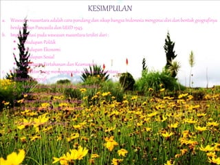 KESIMPULAN
a. Wawasan nusantara adalah cara pandang dan sikap bangsa Indonesia mengenai diri dan bentuk geografinya
berdasarkan Pancasila dan UUD 1945.
b. Implementasi pada wawasan nusantara terdiri dari :
 Kehidupan Politik
 Kehidupan Ekonomi
 Kehidupan Sosial
 Kehidupan Pertahanan dan Keamanan
c. Faktor – faktor yang mempengaruhi wawasan nusantara :
1. Wilayah Geografi
o Aspek Kepulauan (archipelago principle);
o Kepulauan Indonesia;
o Konsep Tentang Wilayah lautan;
o Karakteristik Wilayah Nusantara
2. Geopolitik dan Geostrategi
 