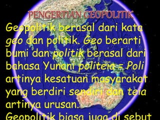 Geopolitik berasal dari kata
geo dan politik. Geo berarti
bumi dan politik berasal dari
bahasa Yunani politeia = Poli
artinya kesatuan masyarakat
yang berdiri sendiri dan teia
artinya urusan.
 