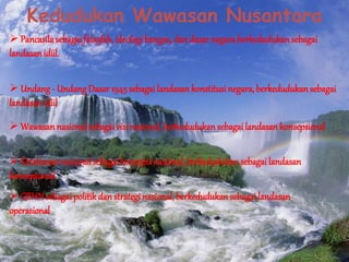 Kedudukan Wawasan Nusantara
 Pancasilasebagai falsafah, ideologi bangsa, dan dasarnegaraberkedudukan sebagai
landasan idiil.
 Undang - UndangDasar 1945sebagai landasan konstitusi negara, berkedudukansebagai
landasan idiil
 Wawasan nasional sebagai visi nasional, berkedudukan sebagai landasan konsepsional
 Ketahanan nasional sebagai konsepsi nasional, berkedudukan sebagai landasan
konsepsional
 GBHNsebagai politik dan strategi nasional, berkedudukansebagai landasan
operasional
 