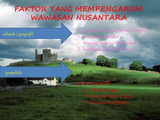 FAKTOR YANG MEMPENGARUHI
WAWASAN NUSANTARA
wilayah ( geografi)
a. asas kepulauan (archipelagic principle)
b. kepulauan Indonesia
c. konsepsi tentang wilayah lautan
d. karakteristik wilayah Indonesia
geopolitik
asal istilah geopolitik
 Menurut Hagget
 Menurut Preston E. James
 Menurut Rudolf Kjellén
 