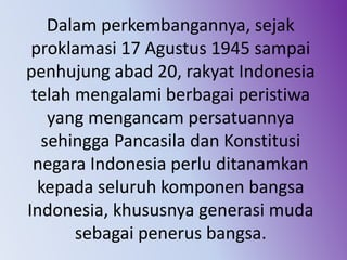 Dalam perkembangannya, sejak
proklamasi 17 Agustus 1945 sampai
penhujung abad 20, rakyat Indonesia
telah mengalami berbagai peristiwa
yang mengancam persatuannya
sehingga Pancasila dan Konstitusi
negara Indonesia perlu ditanamkan
kepada seluruh komponen bangsa
Indonesia, khususnya generasi muda
sebagai penerus bangsa.
 
