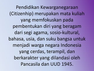 Pendidikan Kewarganegaraan
(Citizenhip) merupakan mata kuliah
yang memfokuskan pada
pembentukan diri yang beragam
dari segi agama, sosio-kultural,
bahasa, usia, dan suku bangsa untuk
menjadi warga negara Indonesia
yang cerdas, terampil, dan
berkarakter yang dilandasi oleh
Pancasila dan UUD 1945.
 