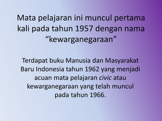 Mata pelajaran ini muncul pertama
kali pada tahun 1957 dengan nama
“kewarganegaraan”
Terdapat buku Manusia dan Masyarakat
Baru Indonesia tahun 1962 yang menjadi
acuan mata pelajaran civic atau
kewarganegaraan yang telah muncul
pada tahun 1966.
 
