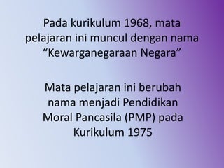 Pada kurikulum 1968, mata
pelajaran ini muncul dengan nama
“Kewarganegaraan Negara”
Mata pelajaran ini berubah
nama menjadi Pendidikan
Moral Pancasila (PMP) pada
Kurikulum 1975
 