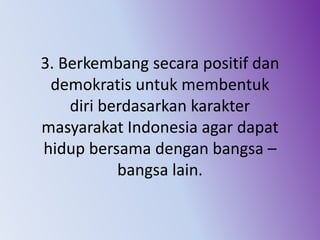 3. Berkembang secara positif dan
demokratis untuk membentuk
diri berdasarkan karakter
masyarakat Indonesia agar dapat
hidup bersama dengan bangsa –
bangsa lain.
 