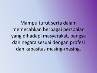 Mampu turut serta dalam
memecahkan berbagai persoalan
yang dihadapi masyarakat, bangsa
dan negara sesuai dengan profesi
dan kapasitas masing-masing.
 
