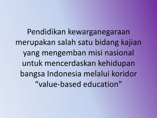Pendidikan kewarganegaraan
merupakan salah satu bidang kajian
yang mengemban misi nasional
untuk mencerdaskan kehidupan
bangsa Indonesia melalui koridor
“value-based education”
 